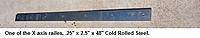 Name: 10.jpg
Views: 128
Size: 39.3 KB
Description: The is a piece if .25" x 2.5" x 48" Cold Rolled Steel, the X axis Carraiges ride on 2 of these. drilled for mounting bolts rvry 7.5 inches.